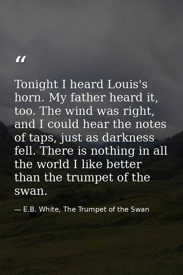 Tonight I heard Louis's horn. My father heard it, too. The wind was right, and I could hear the notes of taps, just as d — E.B. White, The Trumpet of the Swan