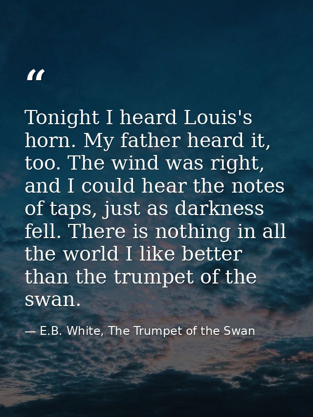 Tonight I heard Louis's horn. My father heard it, too. The wind was right, and I could hear the notes of taps, just as d — E.B. White, The Trumpet of the Swan