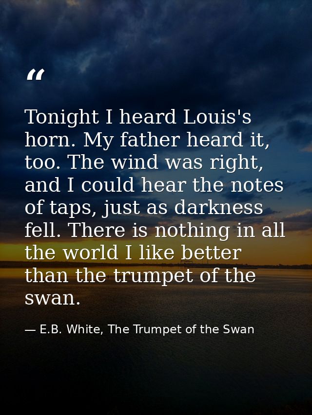 Tonight I heard Louis's horn. My father heard it, too. The wind was right, and I could hear the notes of taps, just as d — E.B. White, The Trumpet of the Swan