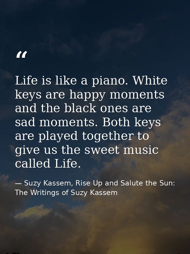 Life is like a piano. White keys are happy moments and the black ones are sad moments. Both keys are played together to  — Suzy Kassem, Rise Up and Salute the Sun: The Writings of Suzy Kassem