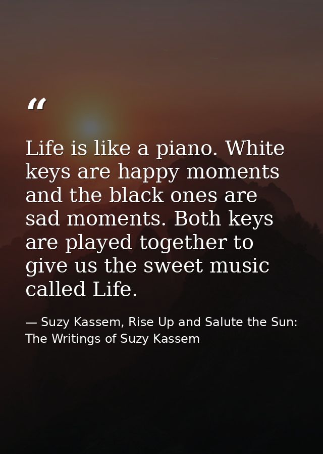 Life is like a piano. White keys are happy moments and the black ones are sad moments. Both keys are played together to  — Suzy Kassem, Rise Up and Salute the Sun: The Writings of Suzy Kassem