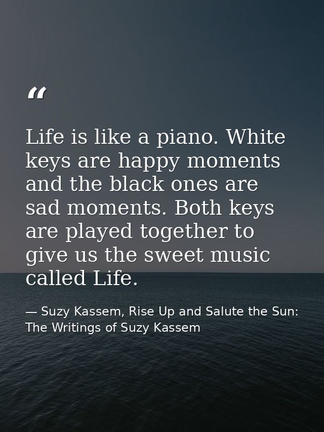 Life is like a piano. White keys are happy moments and the black ones are sad moments. Both keys are played together to  — Suzy Kassem, Rise Up and Salute the Sun: The Writings of Suzy Kassem