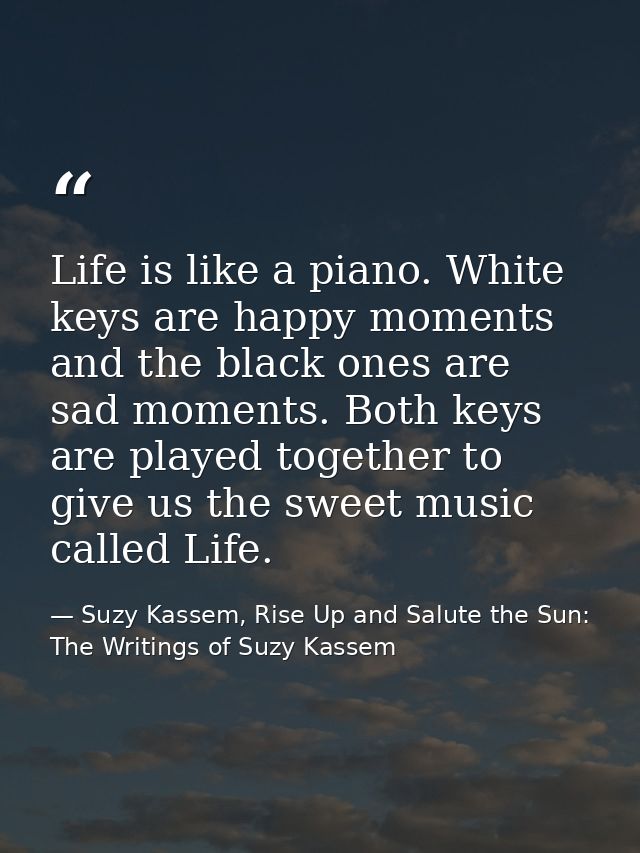 Life is like a piano. White keys are happy moments and the black ones are sad moments. Both keys are played together to  — Suzy Kassem, Rise Up and Salute the Sun: The Writings of Suzy Kassem