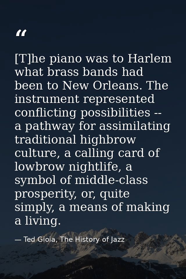 [T]he piano was to Harlem what brass bands had been to New Orleans. The instrument represented conflicting possibilities — Ted Gioia, The History of Jazz