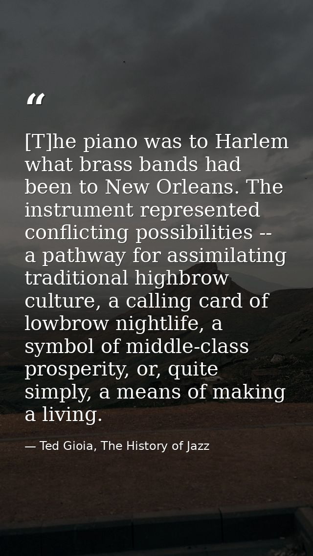 [T]he piano was to Harlem what brass bands had been to New Orleans. The instrument represented conflicting possibilities — Ted Gioia, The History of Jazz