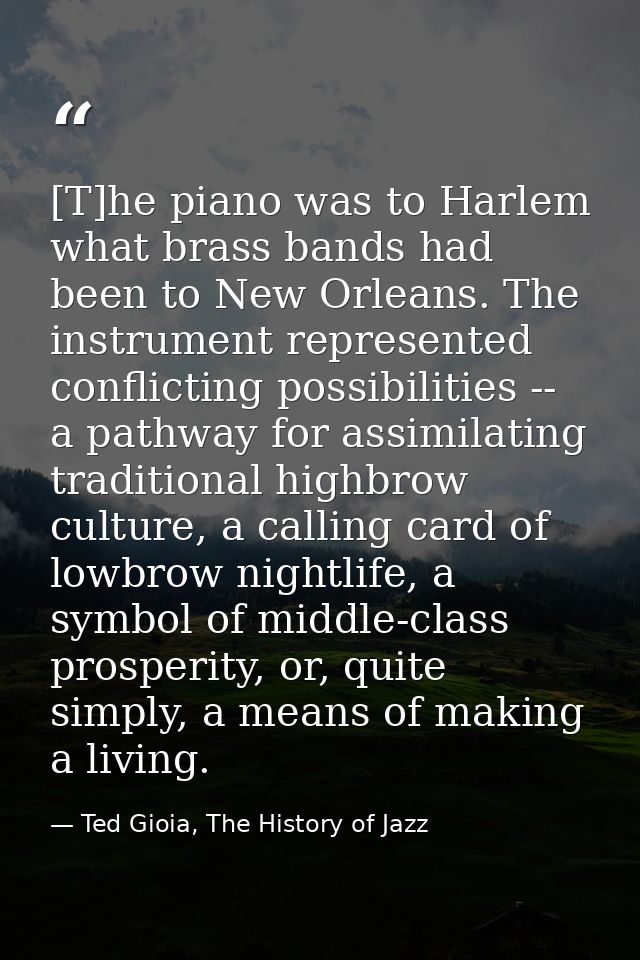 [T]he piano was to Harlem what brass bands had been to New Orleans. The instrument represented conflicting possibilities — Ted Gioia, The History of Jazz