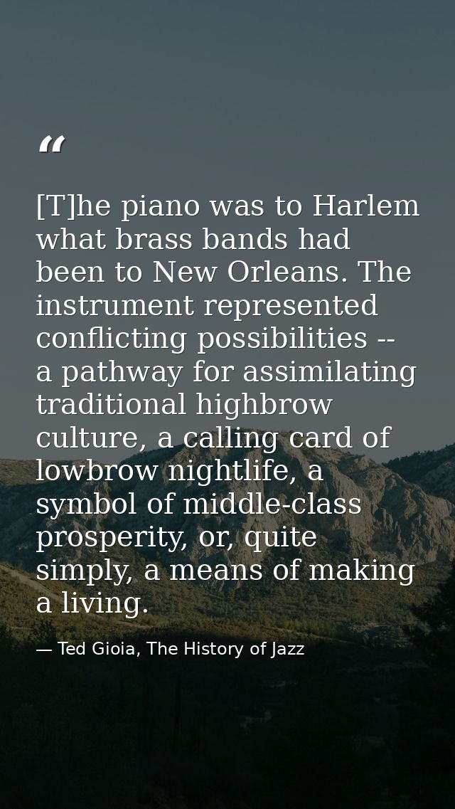 [T]he piano was to Harlem what brass bands had been to New Orleans. The instrument represented conflicting possibilities — Ted Gioia, The History of Jazz