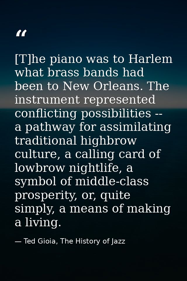 [T]he piano was to Harlem what brass bands had been to New Orleans. The instrument represented conflicting possibilities — Ted Gioia, The History of Jazz
