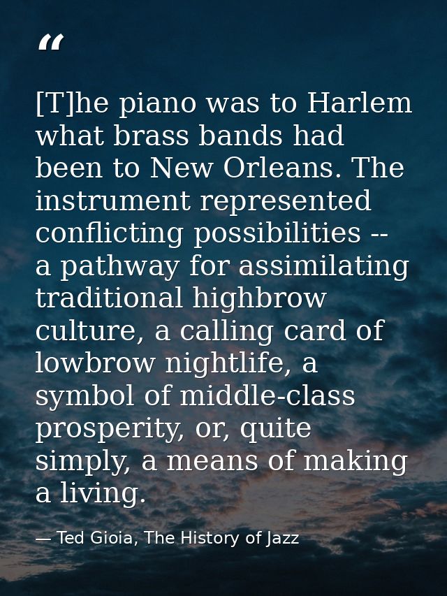 [T]he piano was to Harlem what brass bands had been to New Orleans. The instrument represented conflicting possibilities — Ted Gioia, The History of Jazz