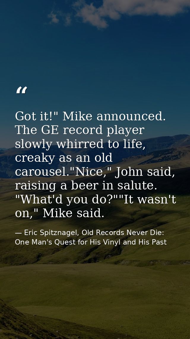 Got it!" Mike announced. The GE record player slowly whirred to life, creaky as an old carousel."Nice," John said, raisi — Eric Spitznagel, Old Records Never Die: One Man's Quest for His Vinyl and His Past