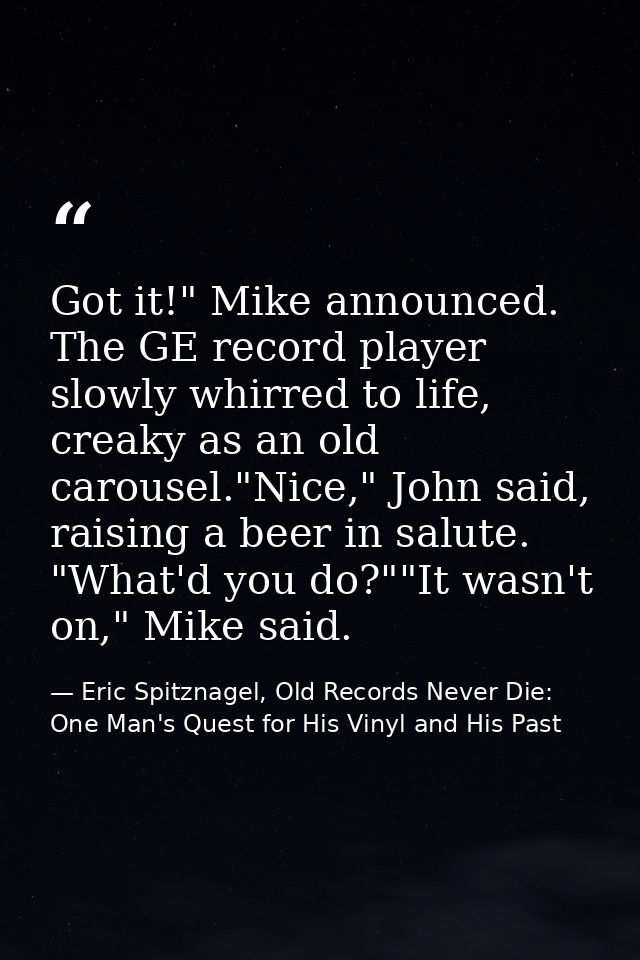 Got it!" Mike announced. The GE record player slowly whirred to life, creaky as an old carousel."Nice," John said, raisi — Eric Spitznagel, Old Records Never Die: One Man's Quest for His Vinyl and His Past