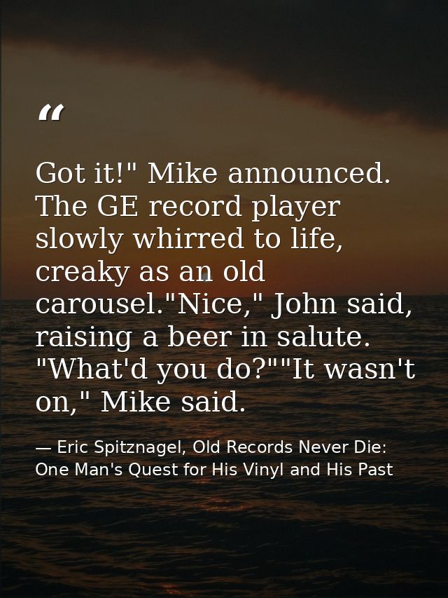 Got it!" Mike announced. The GE record player slowly whirred to life, creaky as an old carousel."Nice," John said, raisi — Eric Spitznagel, Old Records Never Die: One Man's Quest for His Vinyl and His Past