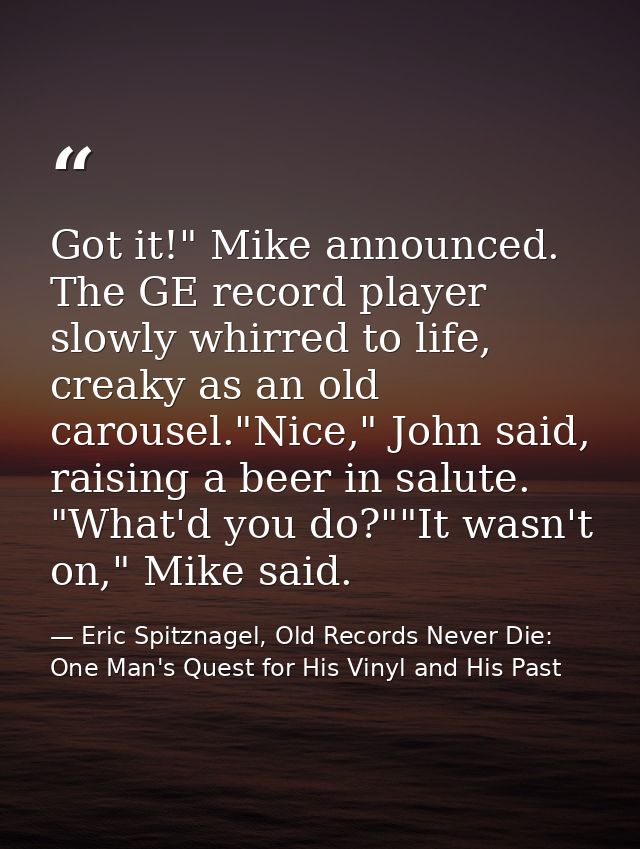 Got it!" Mike announced. The GE record player slowly whirred to life, creaky as an old carousel."Nice," John said, raisi — Eric Spitznagel, Old Records Never Die: One Man's Quest for His Vinyl and His Past