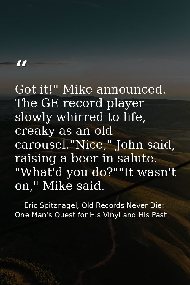 Got it!" Mike announced. The GE record player slowly whirred to life, creaky as an old carousel."Nice," John said, raisi — Eric Spitznagel, Old Records Never Die: One Man's Quest for His Vinyl and His Past