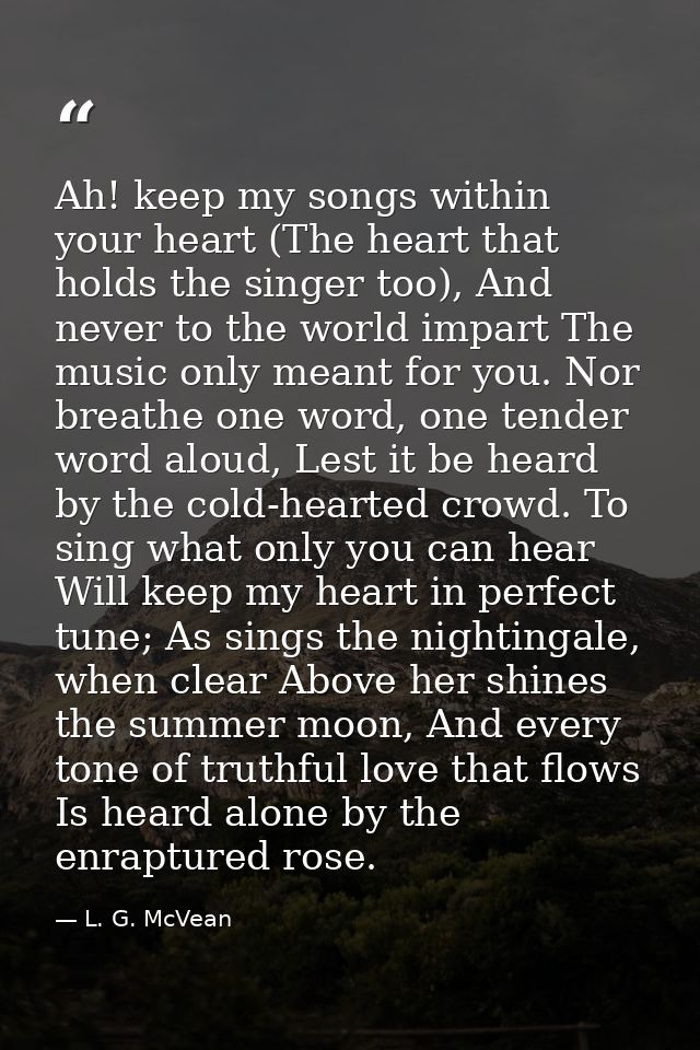 Ah! keep my songs within your heart (The heart that holds the singer too), And never to the world impart The music only  — L. G. McVean
