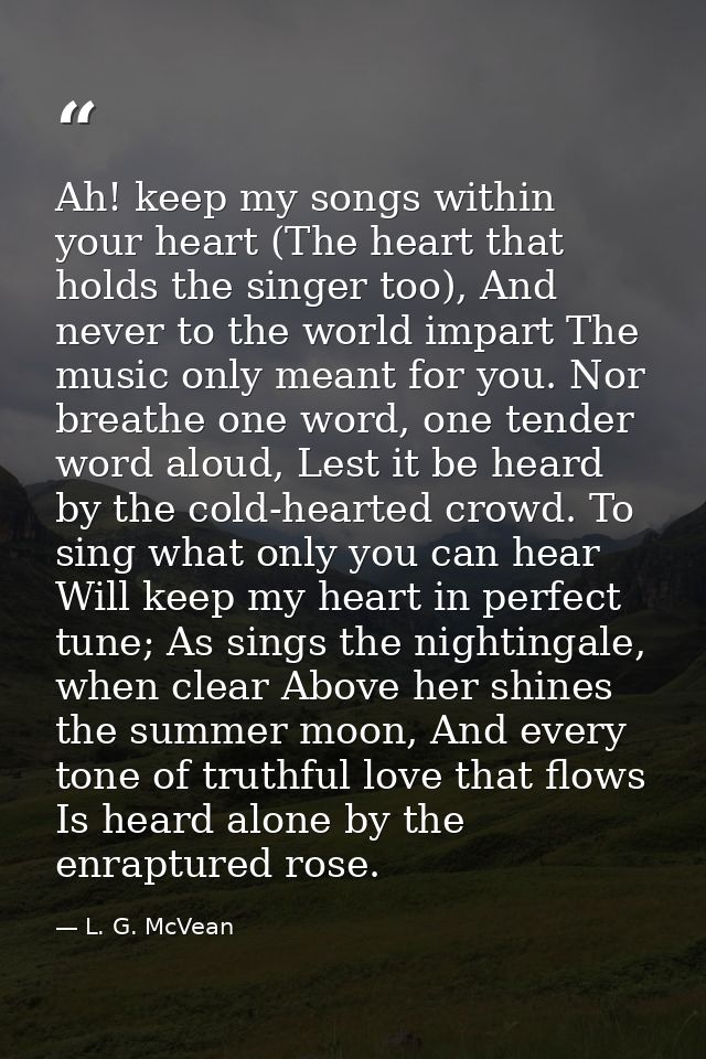 Ah! keep my songs within your heart (The heart that holds the singer too), And never to the world impart The music only  — L. G. McVean