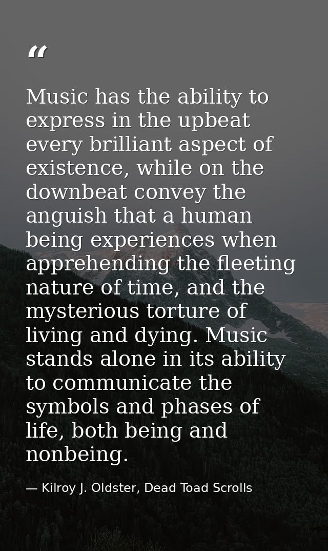 Music has the ability to express in the upbeat every brilliant aspect of existence, while on the downbeat convey the ang — Kilroy J. Oldster, Dead Toad Scrolls