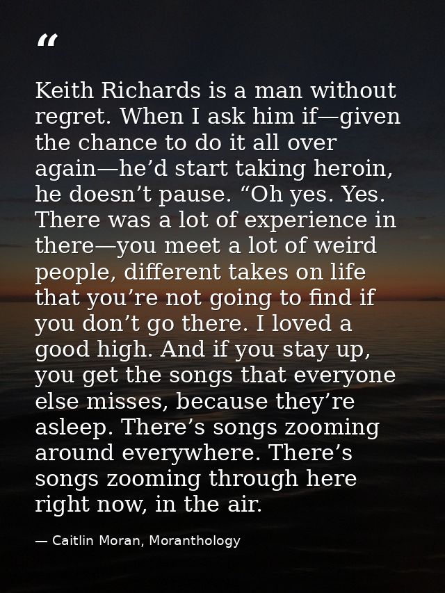 Keith Richards is a man without regret. When I ask him if—given the chance to do it all over again—he’d start taking her — Caitlin Moran, Moranthology