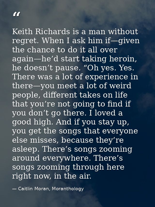 Keith Richards is a man without regret. When I ask him if—given the chance to do it all over again—he’d start taking her — Caitlin Moran, Moranthology