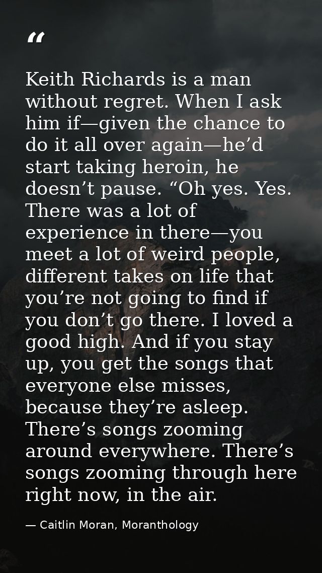 Keith Richards is a man without regret. When I ask him if—given the chance to do it all over again—he’d start taking her — Caitlin Moran, Moranthology