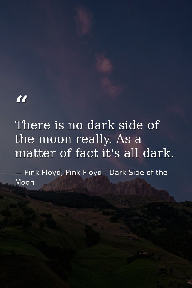 There is no dark side of the moon really. As a matter of fact it's all dark. — Pink Floyd, Pink Floyd - Dark Side of the Moon