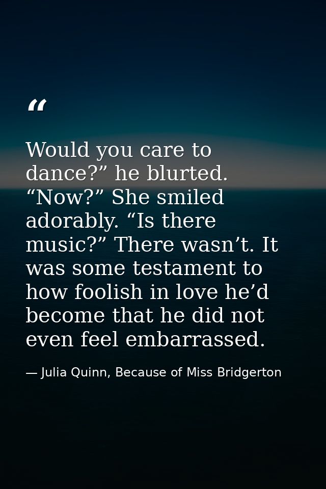 Would you care to dance?” he blurted. “Now?” She smiled adorably. “Is there music?” There wasn’t. It was some testament  — Julia Quinn, Because of Miss Bridgerton
