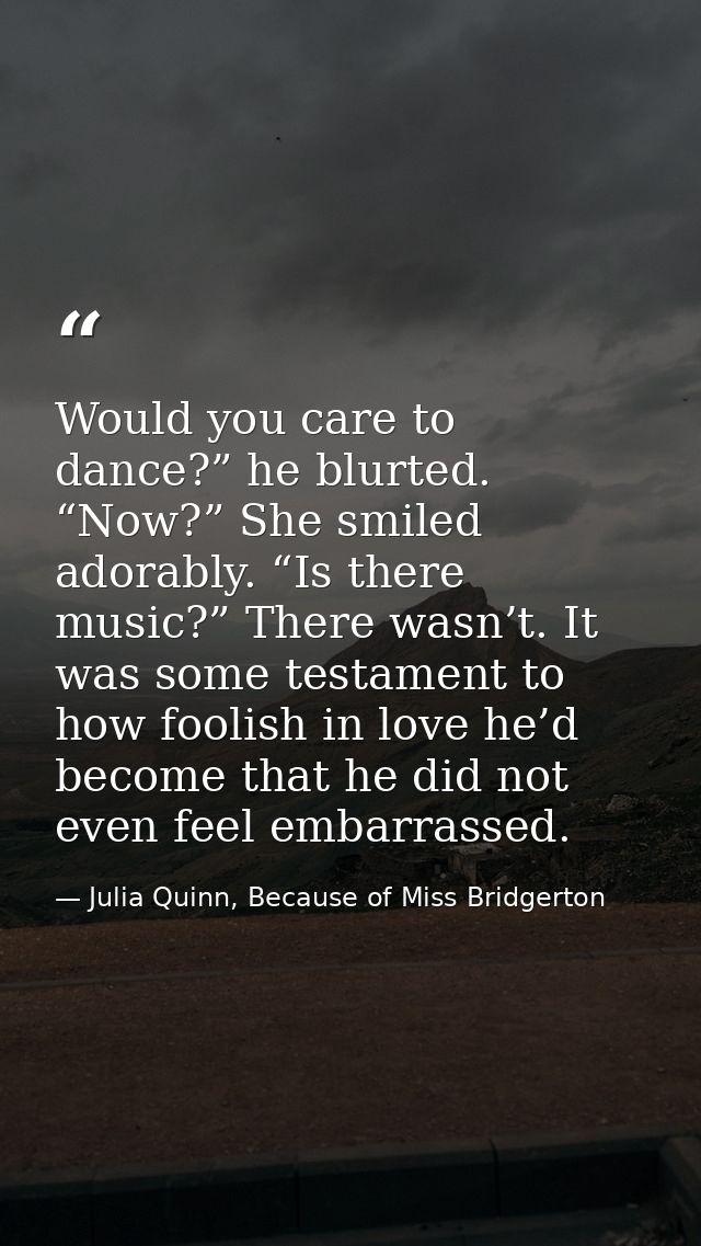 Would you care to dance?” he blurted. “Now?” She smiled adorably. “Is there music?” There wasn’t. It was some testament  — Julia Quinn, Because of Miss Bridgerton