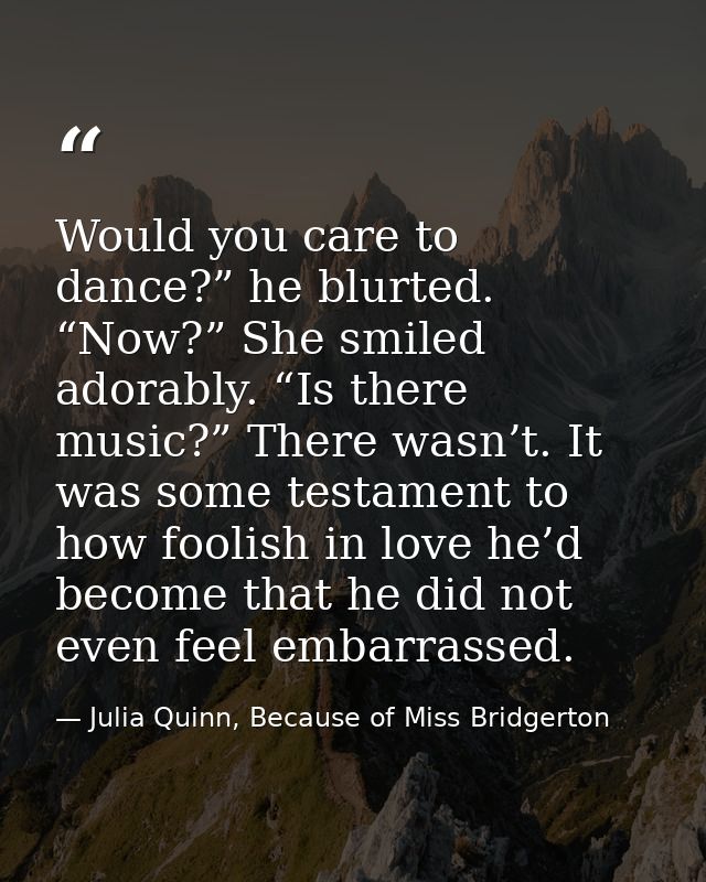 Would you care to dance?” he blurted. “Now?” She smiled adorably. “Is there music?” There wasn’t. It was some testament  — Julia Quinn, Because of Miss Bridgerton