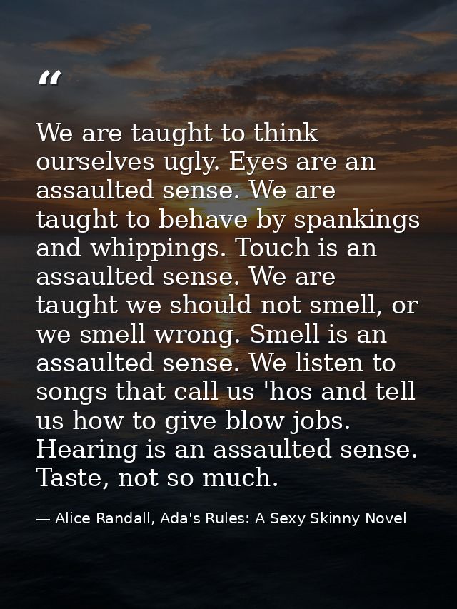 We are taught to think ourselves ugly. Eyes are an assaulted sense. We are taught to behave by spankings and whippings.  — Alice Randall, Ada's Rules: A Sexy Skinny Novel