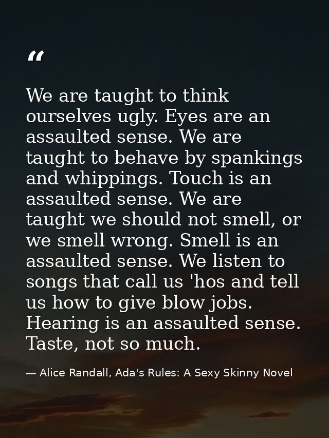 We are taught to think ourselves ugly. Eyes are an assaulted sense. We are taught to behave by spankings and whippings.  — Alice Randall, Ada's Rules: A Sexy Skinny Novel