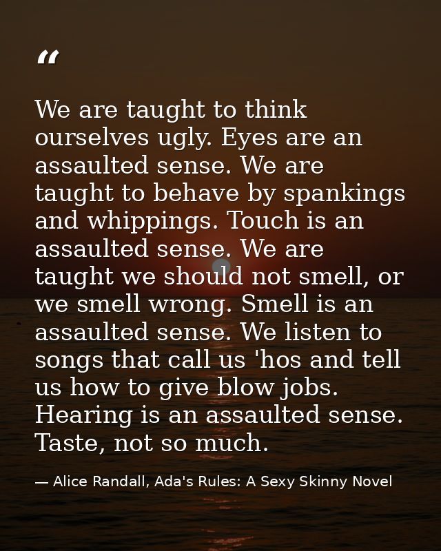 We are taught to think ourselves ugly. Eyes are an assaulted sense. We are taught to behave by spankings and whippings.  — Alice Randall, Ada's Rules: A Sexy Skinny Novel