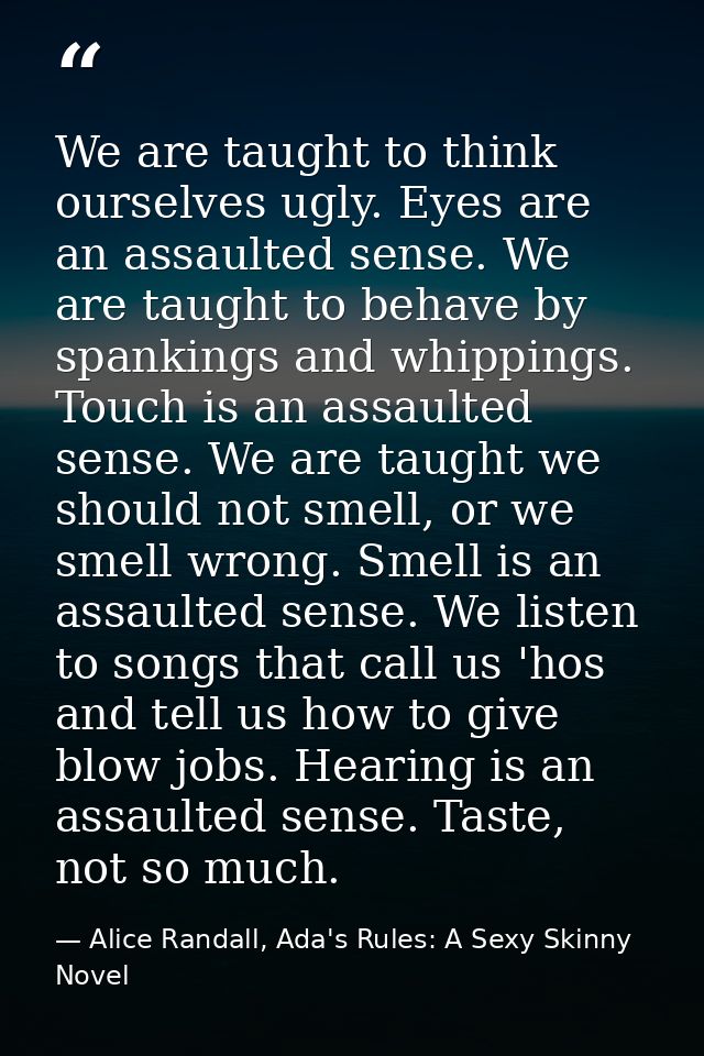 We are taught to think ourselves ugly. Eyes are an assaulted sense. We are taught to behave by spankings and whippings.  — Alice Randall, Ada's Rules: A Sexy Skinny Novel