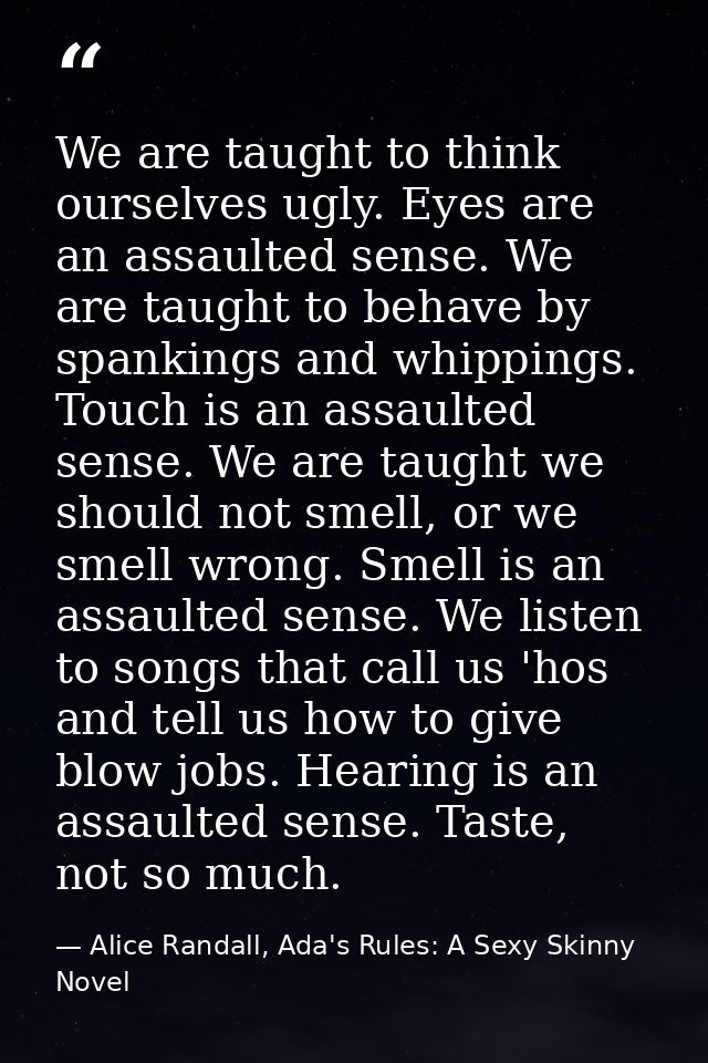 We are taught to think ourselves ugly. Eyes are an assaulted sense. We are taught to behave by spankings and whippings.  — Alice Randall, Ada's Rules: A Sexy Skinny Novel