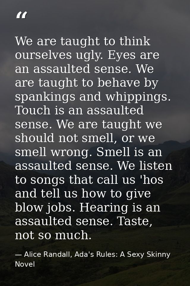 We are taught to think ourselves ugly. Eyes are an assaulted sense. We are taught to behave by spankings and whippings.  — Alice Randall, Ada's Rules: A Sexy Skinny Novel