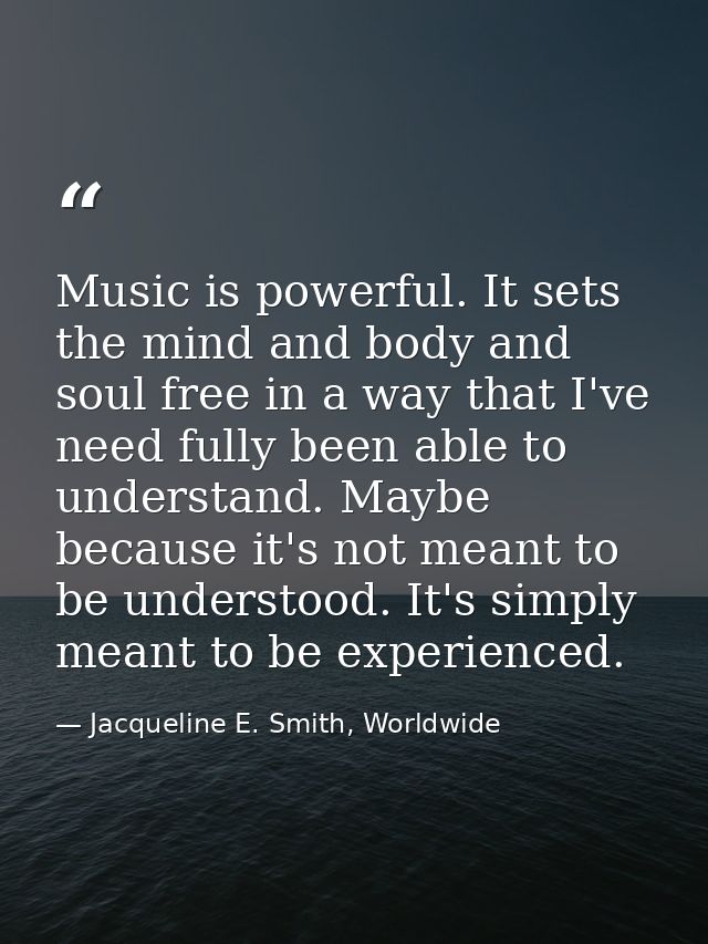 Music is powerful. It sets the mind and body and soul free in a way that I've need fully been able to understand. Maybe  — Jacqueline E. Smith, Worldwide
