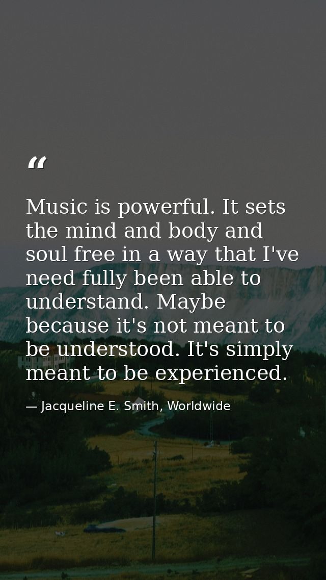 Music is powerful. It sets the mind and body and soul free in a way that I've need fully been able to understand. Maybe  — Jacqueline E. Smith, Worldwide