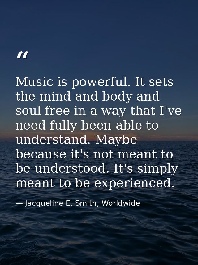 Music is powerful. It sets the mind and body and soul free in a way that I've need fully been able to understand. Maybe  — Jacqueline E. Smith, Worldwide
