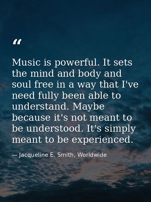 Music is powerful. It sets the mind and body and soul free in a way that I've need fully been able to understand. Maybe  — Jacqueline E. Smith, Worldwide