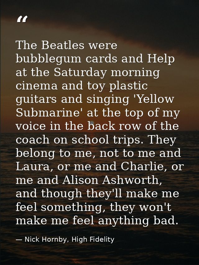 The Beatles were bubblegum cards and Help at the Saturday morning cinema and toy plastic guitars and singing 'Yellow Sub — Nick Hornby, High Fidelity