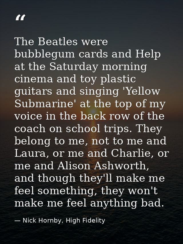 The Beatles were bubblegum cards and Help at the Saturday morning cinema and toy plastic guitars and singing 'Yellow Sub — Nick Hornby, High Fidelity