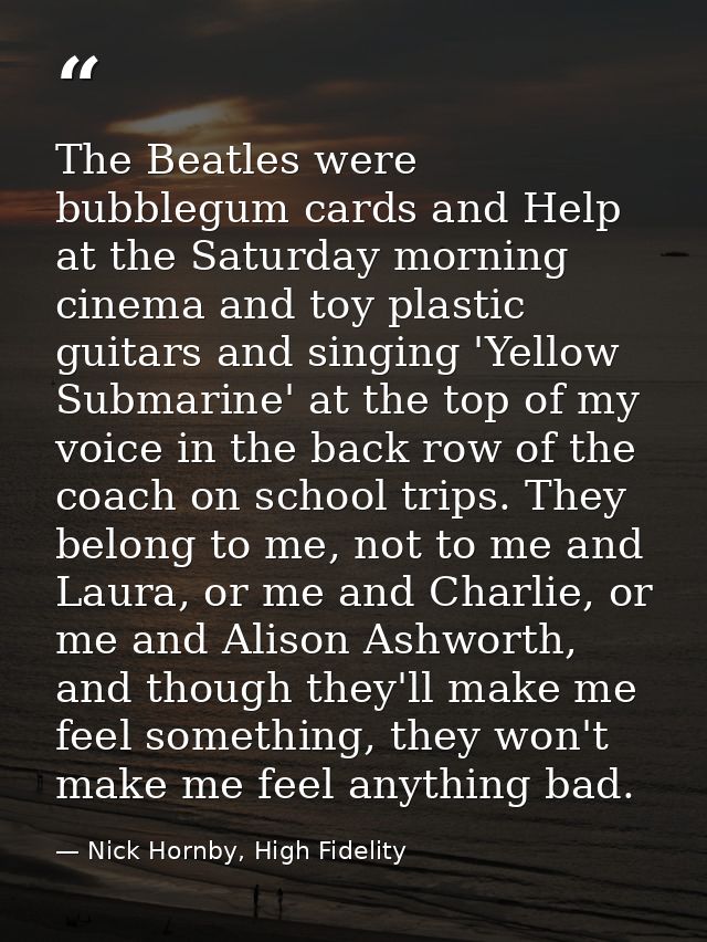 The Beatles were bubblegum cards and Help at the Saturday morning cinema and toy plastic guitars and singing 'Yellow Sub — Nick Hornby, High Fidelity