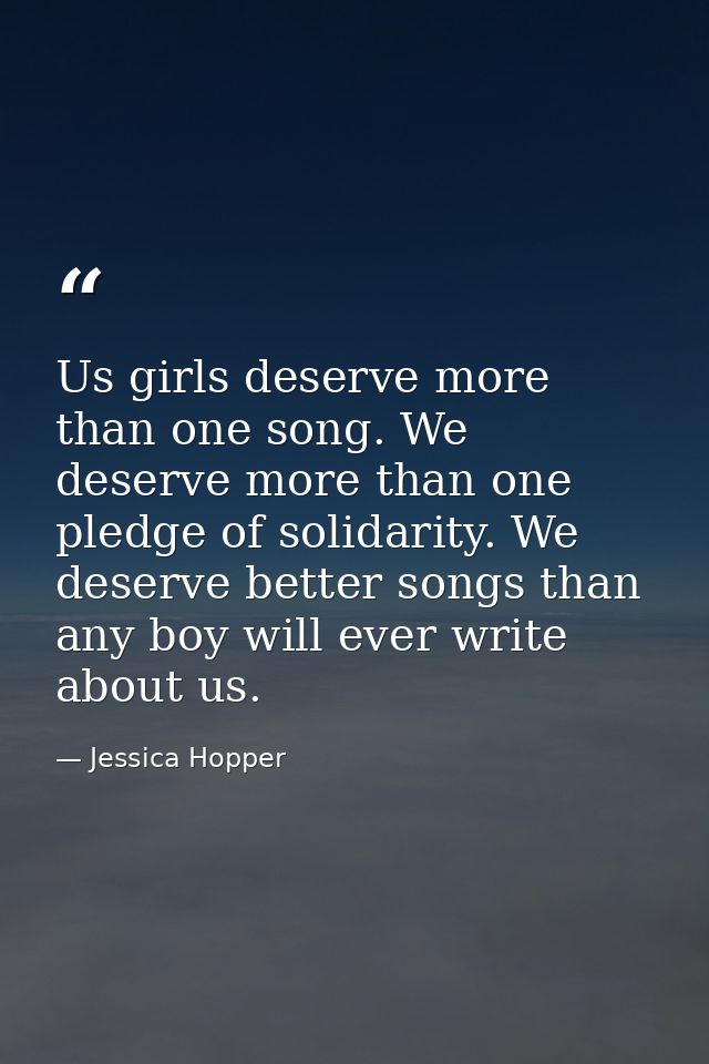 Us girls deserve more than one song. We deserve more than one pledge of solidarity. We deserve better songs than any boy — Jessica Hopper