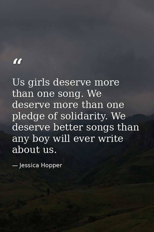 Us girls deserve more than one song. We deserve more than one pledge of solidarity. We deserve better songs than any boy — Jessica Hopper