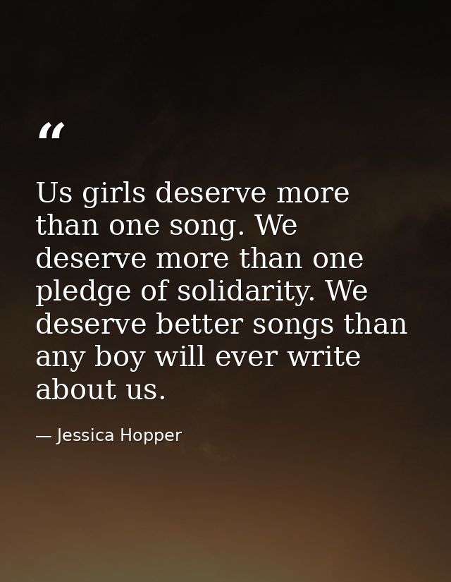 Us girls deserve more than one song. We deserve more than one pledge of solidarity. We deserve better songs than any boy — Jessica Hopper