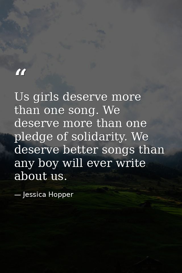 Us girls deserve more than one song. We deserve more than one pledge of solidarity. We deserve better songs than any boy — Jessica Hopper