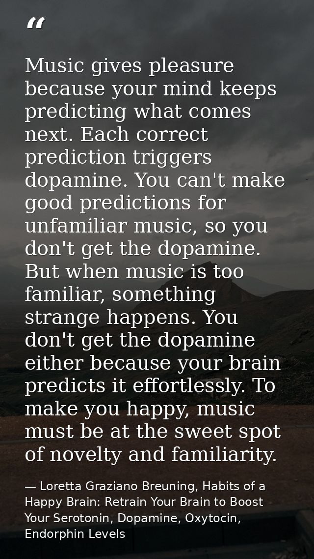 Music gives pleasure because your mind keeps predicting what comes next. Each correct prediction triggers dopamine. You  — Loretta Graziano Breuning, Habits of a Happy Brain: Retrain Your Brain to Boost Your Serotonin, Dopamine, Oxytocin,  Endorphin Levels