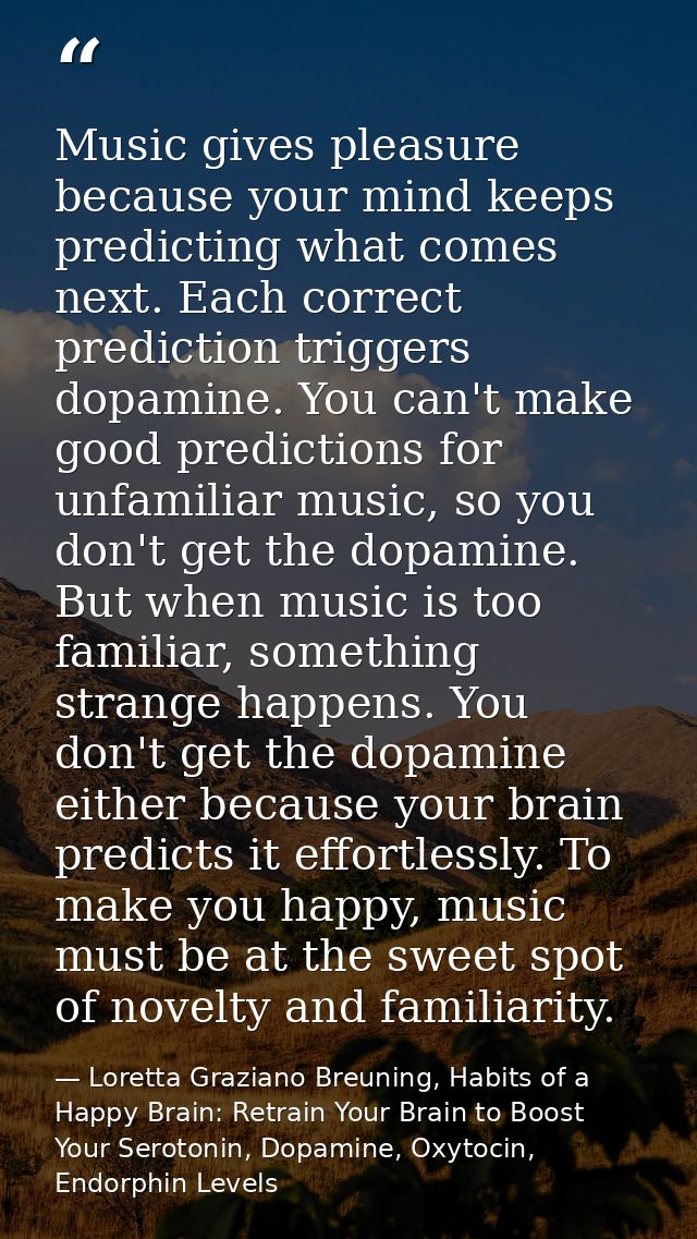 Music gives pleasure because your mind keeps predicting what comes next. Each correct prediction triggers dopamine. You  — Loretta Graziano Breuning, Habits of a Happy Brain: Retrain Your Brain to Boost Your Serotonin, Dopamine, Oxytocin,  Endorphin Levels