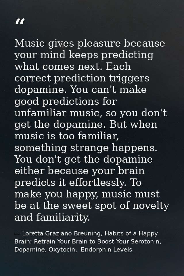 Music gives pleasure because your mind keeps predicting what comes next. Each correct prediction triggers dopamine. You  — Loretta Graziano Breuning, Habits of a Happy Brain: Retrain Your Brain to Boost Your Serotonin, Dopamine, Oxytocin,  Endorphin Levels