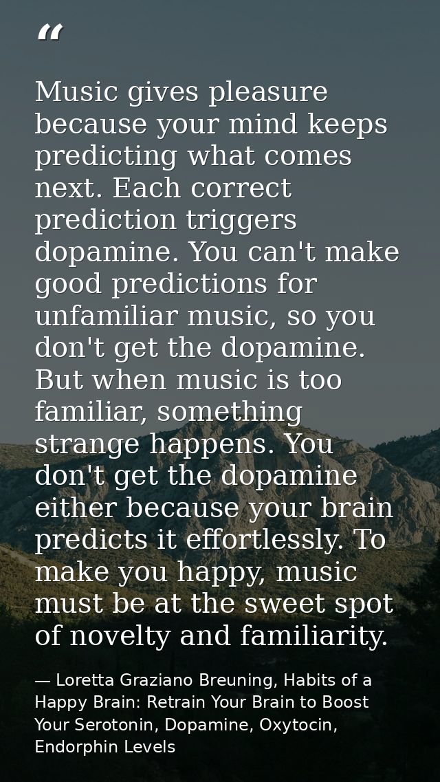 Music gives pleasure because your mind keeps predicting what comes next. Each correct prediction triggers dopamine. You  — Loretta Graziano Breuning, Habits of a Happy Brain: Retrain Your Brain to Boost Your Serotonin, Dopamine, Oxytocin,  Endorphin Levels