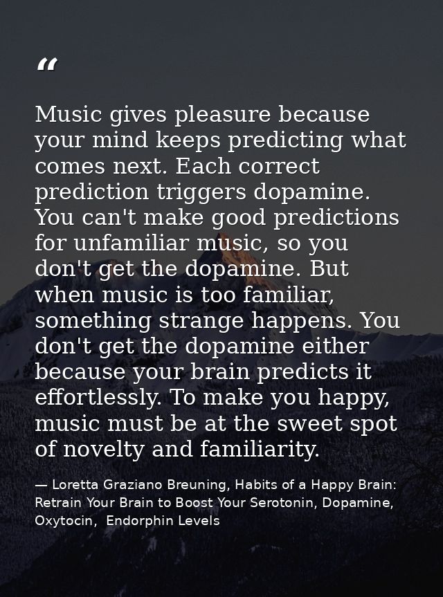 Music gives pleasure because your mind keeps predicting what comes next. Each correct prediction triggers dopamine. You  — Loretta Graziano Breuning, Habits of a Happy Brain: Retrain Your Brain to Boost Your Serotonin, Dopamine, Oxytocin,  Endorphin Levels